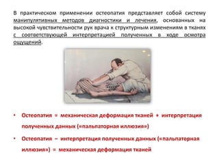 • Остеопатия = механическая деформация тканей + интерпретация
полученных данных («пальпаторная иллюзия»)
• Остеопатия – интерпретация полученных данных («пальпаторная
иллюзия») = механическая деформация тканей
В практическом применении остеопатия представляет собой систему
манипулятивных методов диагностики и лечения, основанных на
высокой чувствительности рук врача к структурным изменениям в тканях
с соответствующей интерпретацией полученных в ходе осмотра
ощущений.
 