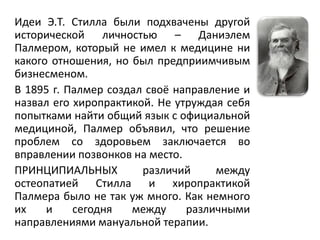 Идеи Э.Т. Стилла были подхвачены другой
исторической личностью – Даниэлем
Палмером, который не имел к медицине ни
какого отношения, но был предприимчивым
бизнесменом.
В 1895 г. Палмер создал своё направление и
назвал его хиропрактикой. Не утруждая себя
попытками найти общий язык с официальной
медициной, Палмер объявил, что решение
проблем со здоровьем заключается во
вправлении позвонков на место.
ПРИНЦИПИАЛЬНЫХ различий между
остеопатией Стилла и хиропрактикой
Палмера было не так уж много. Как немного
их и сегодня между различными
направлениями мануальной терапии.
 