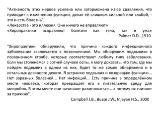 "Активность этих нервов усилена или заторможена из-за сдавления, что
приводит к изменению функции, делая её слишком сильной или слабой, -
это и есть болезнь".
«Лекарства - это иллюзия. Они ничего не вправляют»
«Хиропрактики исправляют болезни как тела, так и ума»
Palmer D.D. ,1910
"Хиропрактики обнаружили, что причина каждого инфекционного
заболевания заключается в позвоночнике. Мы обнаружим подвывихи в
позвоночном столбе, которые соответствуют любому типу заболевания.
Если мы столкнёмся с сотней случаев оспы, я могу доказать, что там, где мы
найдём подвывих в одном из них, будет то же самое обнаружено и в
остальных девяносто девяти. Я устраняю подвывих и возвращаю функцию...
Нет заразных болезней... Нет инфекций... Есть причина в определённом
месте человека, которая превращает его в питательную среду для
микробов. В этом месте они начинают размножаться... а потому их считают
за причину".
Campbell J.B., Busse J.W., Injeyan H.S., 2000
 