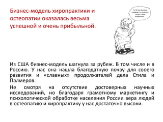 Из США бизнес-модель шагнула за рубеж. В том числе и в
Россию. У нас она нашла благодатную почву для своего
развития и «славных» продолжателей дела Стила и
Палмеров.
Не смотря на отсутствие достоверных научных
исследований, но благодаря грамотному маркетингу и
психологической обработке населения России вера людей
в остеопатию и хиропрактику у нас достаточно высоки.
Бизнес-модель хиропрактики и
остеопатии оказалась весьма
успешной и очень прибыльной.
 