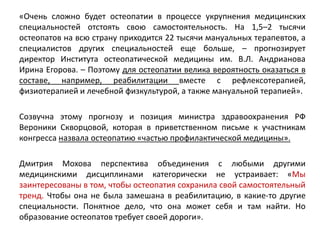«Очень сложно будет остеопатии в процессе укрупнения медицинских
специальностей отстоять свою самостоятельность. На 1,5–2 тысячи
остеопатов на всю страну приходится 22 тысячи мануальных терапевтов, а
специалистов других специальностей еще больше, – прогнозирует
директор Института остеопатической медицины им. В.Л. Андрианова
Ирина Егорова. – Поэтому для остеопатии велика вероятность оказаться в
составе, например, реабилитации вместе с рефлексотерапией,
физиотерапией и лечебной физкультурой, а также мануальной терапией».
Созвучна этому прогнозу и позиция министра здравоохранения РФ
Вероники Скворцовой, которая в приветственном письме к участникам
конгресса назвала остеопатию «частью профилактической медицины».
Дмитрия Мохова перспектива объединения с любыми другими
медицинскими дисциплинами категорически не устраивает: «Мы
заинтересованы в том, чтобы остеопатия сохранила свой самостоятельный
тренд. Чтобы она не была замешана в реабилитацию, в какие-то другие
специальности. Понятное дело, что она может себя и там найти. Но
образование остеопатов требует своей дороги».
 
