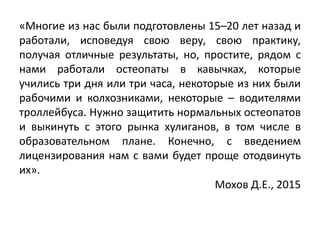 «Многие из нас были подготовлены 15–20 лет назад и
работали, исповедуя свою веру, свою практику,
получая отличные результаты, но, простите, рядом с
нами работали остеопаты в кавычках, которые
учились три дня или три часа, некоторые из них были
рабочими и колхозниками, некоторые – водителями
троллейбуса. Нужно защитить нормальных остеопатов
и выкинуть с этого рынка хулиганов, в том числе в
образовательном плане. Конечно, с введением
лицензирования нам с вами будет проще отодвинуть
их».
Мохов Д.Е., 2015
 