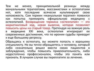 Тем не менее, принципиальной разницы между
мануальными терапевтами, массажистами и остеопатами
нет, хотя последние всячески культивируют свою
непохожесть. Сам термин «мануальная терапия» появился
как попытка примирить официальную медицину с
остеопатией. Возвращение термина «остеопатия» — это
маркетинговый ход, новая вывеска, которая позволяет
повысить цены на старый товар. Претендуя на важную роль
в медицине XXI века, остеопатия игнорирует ее
современные достижения, что по иронии судьбы приводит
к еще большему регрессу.
Обращаясь к остеопату, вы можете попасть к хорошему
специалисту. Но вы точно обращаетесь к человеку, который
либо сознательно решил ввести своих пациентов в
заблуждение, чтобы повысить привлекательность, либо
недостаточно профессионален, чтобы это понять или
признать. В лучшем случае вы переплатите за лечение.
 