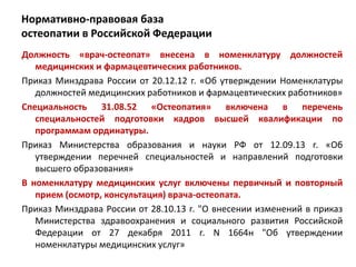 Нормативно-правовая база
остеопатии в Российской Федерации
Должность «врач-остеопат» внесена в номенклатуру должностей
медицинских и фармацевтических работников.
Приказ Минздрава России от 20.12.12 г. «Об утверждении Номенклатуры
должностей медицинских работников и фармацевтических работников»
Специальность 31.08.52 «Остеопатия» включена в перечень
специальностей подготовки кадров высшей квалификации по
программам ординатуры.
Приказ Министерства образования и науки РФ от 12.09.13 г. «Об
утверждении перечней специальностей и направлений подготовки
высшего образования»
В номенклатуру медицинских услуг включены первичный и повторный
прием (осмотр, консультация) врача-остеопата.
Приказ Минздрава России от 28.10.13 г. "О внесении изменений в приказ
Министерства здравоохранения и социального развития Российской
Федерации от 27 декабря 2011 г. N 1664н "Об утверждении
номенклатуры медицинских услуг»
 