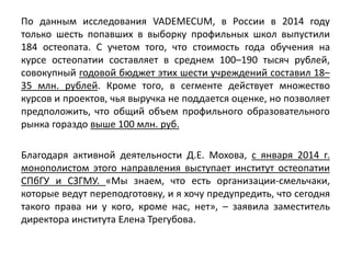 По данным исследования VADEMECUM, в России в 2014 году
только шесть попавших в выборку профильных школ выпустили
184 остеопата. С учетом того, что стоимость года обучения на
курсе остеопатии составляет в среднем 100–190 тысяч рублей,
совокупный годовой бюджет этих шести учреждений составил 18–
35 млн. рублей. Кроме того, в сегменте действует множество
курсов и проектов, чья выручка не поддается оценке, но позволяет
предположить, что общий объем профильного образовательного
рынка гораздо выше 100 млн. руб.
Благодаря активной деятельности Д.Е. Мохова, с января 2014 г.
монополистом этого направления выступает институт остеопатии
СПбГУ и СЗГМУ. «Мы знаем, что есть организации-смельчаки,
которые ведут переподготовку, и я хочу предупредить, что сегодня
такого права ни у кого, кроме нас, нет», – заявила заместитель
директора института Елена Трегубова.
 