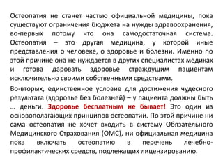 Остеопатия не станет частью официальной медицины, пока
существуют ограничения бюджета на нужды здравоохранения,
во-первых потому что она самодостаточная система.
Остеопатия – это другая медицина, у которой иные
представления о человеке, о здоровье и болезни. Именно по
этой причине она не нуждается в других специалистах медиках
и готова даровать здоровье страждущим пациентам
исключительно своими собственными средствами.
Во-вторых, единственное условие для достижения чудесного
результата (здоровье без болезней) – у пациента должны быть
… деньги. Здоровье бесплатным не бывает! Это один из
основополагающих принципов остеопатии. По этой причине ни
сама остеопатия не хочет входить в систему Обязательного
Медицинского Страхования (ОМС), ни официальная медицина
пока включать остеопатию в перечень лечебно-
профилактических средств, подлежащих лицензированию.
 