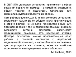 В США 57% докторов остеопатии практикуют в сфере
оказания первичной помощи - в семейной медицине,
общей терапии и педиатрии. Остальные 43%
специализируются в более узких сферах.
Хотя работающие в США 47 тысяч докторов остеопатии
составляют только 5% от общего числа практикующих
в стране врачей, на их долю приходится около 10%
посещений врачей звена первичной помощи. В общей
сложности сегодня остеопаты охватывают
медицинской помощью 15% населения страны.
Доктора остеопатии имеют положительный опыт
работы в сельской местности с неразвитой
медицинской помощью, и часто объектом их лечения,
центрирующегося на пациенте, являются наиболее
экономически незащищенные члены общества.
M. Kuchera, 2013
 