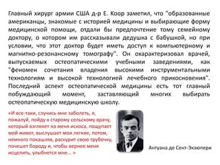 Главный хирург армии США д-р E. Koop заметил, что "образованные
американцы, знакомые с историей медицины и выбирающие форму
медицинской помощи, отдали бы предпочтение тому семейному
доктору, о котором им рассказывали дедушка с бабушкой, но при
условии, что этот доктор будет иметь доступ к компьютерному и
магнитно-резонансному томографу". Он охарактеризовал врачей,
выпускаемых остеопатическими учебными заведениями, как
"феномен сочетания владения высокими инструментальными
технологиям и высокой технологией лечебного прикосновения".
Последний аспект остеопатической медицины есть тот главный
побуждающий момент, заставляющий многих выбирать
остеопатическую медицинскую школу.
«И все-таки, случись мне заболеть, я,
пожалуй, пойду к старому сельскому врачу,
который взглянет на меня искоса, пощупает
мой живот, выслушает мои легкие, потом,
немного покашляв, раскурит свою трубочку,
почешет бороду и, чтобы вернее меня
исцелить, улыбнется мне... »
Антуана де Сент-Экзюпери
 