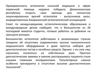Приверженность остеопатии сельской медицине и сфере
первичной помощи недавно побудила Доминиканскую
республику открыть свои границы для полностью
лицензированных врачей остеопатов - выпускников школ,
аккредитованных Американской остеопатической ассоциацией.
Совет по международному остеопатическому образованию и
международным делам сообщает, что в большинстве из 20
колледжей имеются студенты, готовые работать за рубежом на
принципе ротации.
Большинство остеопатов работавших в развивающих странах
говорили об отсутствии современного высоко технологичного
медицинского оборудования и даже простых наборов для
диагностических тестов и лечебных средств. Однако с их слов «мы
научились полагаться на собственные руки. Простые
диагностические приемы и умение расспрашивать пациента стали
нашими главными инструментами. Пальпаторные навыки
особенно тренируются в отсутствии высоких диагностических
технологий".
 