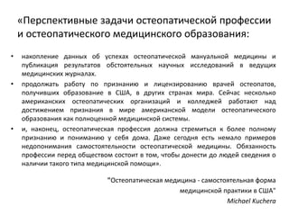 «Перспективные задачи остеопатической профессии
и остеопатического медицинского образования:
• накопление данных об успехах остеопатической мануальной медицины и
публикация результатов обстоятельных научных исследований в ведущих
медицинских журналах.
• продолжать работу по признанию и лицензированию врачей остеопатов,
получивших образование в США, в других странах мира. Сейчас несколько
американских остеопатических организаций и колледжей работают над
достижением признания в мире американской модели остеопатического
образования как полноценной медицинской системы.
• и, наконец, остеопатическая профессия должна стремиться к более полному
признанию и пониманию у себя дома. Даже сегодня есть немало примеров
недопонимания самостоятельности остеопатической медицины. Обязанность
профессии перед обществом состоит в том, чтобы донести до людей сведения о
наличии такого типа медицинской помощи».
"Остеопатическая медицина - самостоятельная форма
медицинской практики в США"
Michael Kuchera
 