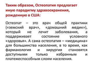 Таким образом, Остеопатия предлагает
иную парадигму здравоохранения,
рожденную в США:
Остеопат – это врач общей практики
(«земский врач», «домашний медик»),
который не лечит заболевания, а
поддерживает состояние условного
«здоровья». А сама остеопатия – «медицина»
для большинства населения, в то время, как
фармакология и хирургия становятся
доступными только избранным и
платежеспособным слоям населения.
 