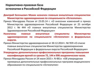Нормативно-правовая база
остеопатии в Российской Федерации
Дмитрий Евгеньевич Мохов назначен главным внештатным специалистом
Министерства здравоохранения по специальности «Остеопатия».
Приказ Минздрава России от 23.05.14 г. «О внесении изменений в приказ
Министерства здравоохранения Российской Федерации от 25 октября
2012 г. № 444 «О главных внештатных специалистах Министерства
Здравоохранения Российской Федерации»
Назначены главные внештатные специалисты Министерства
здравоохранения по специальности «Остеопатия» в федеральных
округах.
Приказ Министерства здравоохранения от 30.12.2014 г. № 959 «О списке
главных внештатных специалистов Министерства здравоохранения
Российской Федерации в федеральных округах Российской Федерации»
Утверждены дополнительные профессиональные программы повышения
квалификации врачей со сроком 72, 144 и 996 академических часов.
Приказ Минздрава России от 24 июля 2015 г. N 481н «Об утверждении
примерных дополнительных профессиональных программ медицинского
образования по специальности «Остеопатия»
 