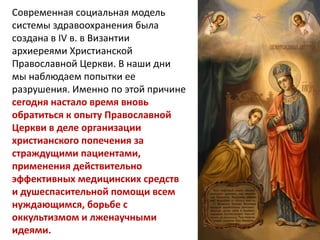 Современная социальная модель
системы здравоохранения была
создана в IV в. в Византии
архиереями Христианской
Православной Церкви. В наши дни
мы наблюдаем попытки ее
разрушения. Именно по этой причине
сегодня настало время вновь
обратиться к опыту Православной
Церкви в деле организации
христианского попечения за
страждущими пациентами,
применения действительно
эффективных медицинских средств
и душеспасительной помощи всем
нуждающимся, борьбе с
оккультизмом и лженаучными
идеями.
 