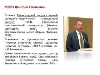 Мохов Дмитрий Евгеньевич
Окончил Ленинградский государственный
санитарно-гигиенический медицинский
институт (1994), Европейский
остеопатический университет (Женева,
Швейцария, 1999), Высшую
остеопатическую школу (Париж, Франция,
1999).
Основатель и руководитель клиники
"Институт остеопатии Мохова". Директор
Института остеопатии СПбГУ и СЗГМУ им.
И.И. Мечникова.
Доктор медицинских наук, доцент, доктор
остеопатии Европы (DOE), член правления
Регистра остеопатов России, член
Американской академии остеопатии (AAO).
 