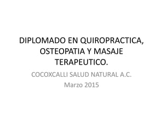 DIPLOMADO EN QUIROPRACTICA,
OSTEOPATIA Y MASAJE
TERAPEUTICO.
COCOXCALLI SALUD NATURAL A.C.
Marzo 2015
 