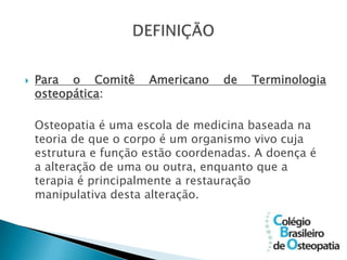    Para o Comitê      Americano    de   Terminologia
    osteopática:

    Osteopatia é uma escola de medicina baseada na
    teoria de que o corpo é um organismo vivo cuja
    estrutura e função estão coordenadas. A doença é
    a alteração de uma ou outra, enquanto que a
    terapia é principalmente a restauração
    manipulativa desta alteração.
 