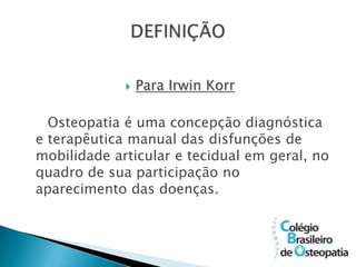    Para Irwin Korr

  Osteopatia é uma concepção diagnóstica
e terapêutica manual das disfunções de
mobilidade articular e tecidual em geral, no
quadro de sua participação no
aparecimento das doenças.



                                   (Bienfait, 1999
                                   )
 