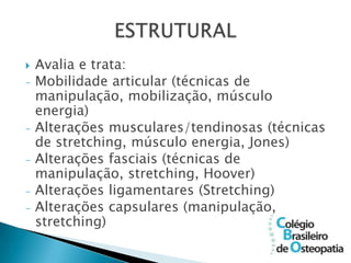    Avalia e trata:
-   Mobilidade articular (técnicas de
    manipulação, mobilização, músculo
    energia)
-   Alterações musculares/tendinosas (técnicas
    de stretching, músculo energia, Jones)
-   Alterações fasciais (técnicas de
    manipulação, stretching, Hoover)
-   Alterações ligamentares (Stretching)
-   Alterações capsulares (manipulação,
    stretching)
 