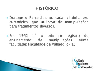    Durante o Renascimento cada rei tinha seu
    curandeiro, que utilizava de manipulações
    para tratamentos diversos.

   Em 1562 há o primeiro registro de
    ensinamento     de    manipulações     numa
    faculdade: Faculdade de Valladolid- ES
 