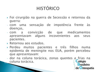    Foi cirurgião na guerra de Secessão e retornou da
    guerra:
-   com uma sensação de impotência frente às
    doenças,
-   com     a   convicção   de   que    medicamentos
    apresentavam alguns incovenientes aos seus
    pacientes.
   Retornou aos estudos.
   Perdeu muitos pacientes e três filhos numa
    epidemia de meningite nos EUA, porém percebeu
    que apresentavam:
-   dor na coluna torácica, zonas quentes e frias na
    coluna torácica.
 