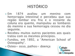    Em 1874 avaliou um menino com
    hemorragia intestinal e percebeu que sua
    região lombar era fria e o restante da
    coluna era quente, manipulou as lombares
    do menino e sua hemorragia cessou no dia
    seguinte.
   Recebeu muitos outros pacientes aos quais
    tratou com os mesmos princípios.
   Fundou, em 1892, a “American School of
    Osteopathy”.
   Osteo= osso, pathos= doença
 