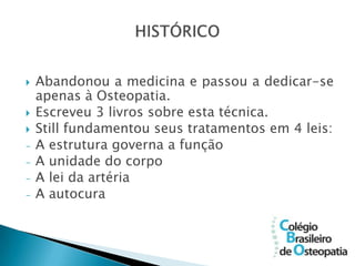    Abandonou a medicina e passou a dedicar-se
    apenas à Osteopatia.
   Escreveu 3 livros sobre esta técnica.
   Still fundamentou seus tratamentos em 4 leis:
-   A estrutura governa a função
-   A unidade do corpo
-   A lei da artéria
-   A autocura
 