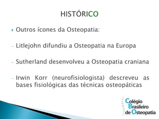    Outros ícones da Osteopatia:

-   Litlejohn difundiu a Osteopatia na Europa

-   Sutherland desenvolveu a Osteopatia craniana

-   Irwin Korr (neurofisiologista) descreveu as
    bases fisiológicas das técnicas osteopáticas
 