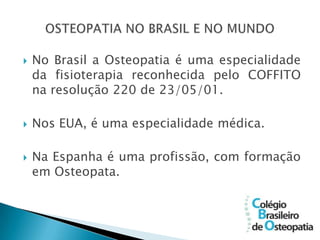    No Brasil a Osteopatia é uma especialidade
    da fisioterapia reconhecida pelo COFFITO
    na resolução 220 de 23/05/01.

   Nos EUA, é uma especialidade médica.

   Na Espanha é uma profissão, com formação
    em Osteopata.
 