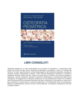 Osteopatia pediatrica è un testo fondamentale per gli studenti di Osteopatia e i professionisti della
salute, che trovano nel libro nozioni riguardanti l’embriologia, la gravidanza, il parto e lo sviluppo del
bambino. Gli autori approfondiscono i principi della diagnosi e del trattamento osteopatico, gli approcci
viscerale, fasciale, craniosacrale e linfatico, il GOT (General Osteopathic Treatment) e il metodo di
trattamento secondo Fulford. Nel libro, rigoroso sul piano clinico e arricchito da numerose fotografie e
illustrazioni, vengono considerati, secondo un approccio interdisciplinare, i principi teorici della tecnica
osteopatica, con suggerimenti e indicazioni pratiche per le varie problematiche infantili. Più di settanta
autori internazionali hanno contribuito alla stesura del testo, realizzando un manuale per lo studio che si
può considerare al tempo stesso un prezioso vademecum e un’insostituibile opera di consultazione.
Difficile ma splendidamente riuscito il lavoro di Andrea Manzotti di traduzione e adattamento del testo
al pubblico italiano .
	
 