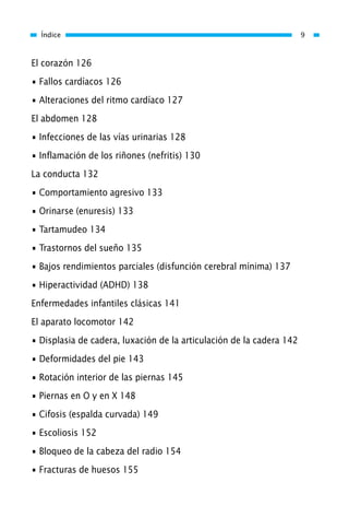 El corazón 126
• Fallos cardíacos 126
• Alteraciones del ritmo cardíaco 127
El abdomen 128
• Infecciones de las vías urinarias 128
• Inflamación de los riñones (nefritis) 130
La conducta 132
• Comportamiento agresivo 133
• Orinarse (enuresis) 133
• Tartamudeo 134
• Trastornos del sueño 135
• Bajos rendimientos parciales (disfunción cerebral mínima) 137
• Hiperactividad (ADHD) 138
Enfermedades infantiles clásicas 141
El aparato locomotor 142
• Displasia de cadera, luxación de la articulación de la cadera 142
• Deformidades del pie 143
• Rotación interior de las piernas 145
• Piernas en O y en X 148
• Cifosis (espalda curvada) 149
• Escoliosis 152
• Bloqueo de la cabeza del radio 154
• Fracturas de huesos 155
Índice 9
01 Osteopatía pp. 001-169 26/5/03 11:12 Página 9
 