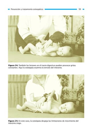 Prevención y tratamiento osteopático 99
Figura 24: También las lesiones en el tracto digestivo pueden provocar gritos
constantes. Aquí la osteópata examina la tensión del intestino.
Figura 25: En este caso, la osteópata despeja las limitaciones de movimiento del
intestino ciego.
01 Osteopatía pp. 001-169 26/5/03 11:12 Página 99
 