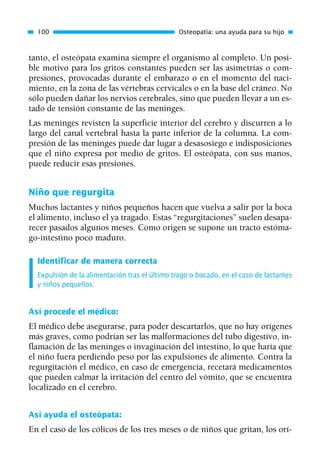 tanto, el osteópata examina siempre el organismo al completo. Un posi-
ble motivo para los gritos constantes pueden ser las asimetrías o com-
presiones, provocadas durante el embarazo o en el momento del naci-
miento, en la zona de las vértebras cervicales o en la base del cráneo. No
sólo pueden dañar los nervios cerebrales, sino que pueden llevar a un es-
tado de tensión constante de las meninges.
Las meninges revisten la superficie interior del cerebro y discurren a lo
largo del canal vertebral hasta la parte inferior de la columna. La com-
presión de las meninges puede dar lugar a desasosiego e indisposiciones
que el niño expresa por medio de gritos. El osteópata, con sus manos,
puede reducir esas presiones.
Niño que regurgita
Muchos lactantes y niños pequeños hacen que vuelva a salir por la boca
el alimento, incluso el ya tragado. Estas “regurgitaciones” suelen desapa-
recer pasados algunos meses. Como origen se supone un tracto estóma-
go-intestino poco maduro.
Identificar de manera correcta
Expulsión de la alimentación tras el último trago o bocado, en el caso de lactantes
y niños pequeños.
Así procede el médico:
El médico debe asegurarse, para poder descartarlos, que no hay orígenes
más graves, como podrían ser las malformaciones del tubo digestivo, in-
flamación de las meninges o invaginación del intestino, lo que haría que
el niño fuera perdiendo peso por las expulsiones de alimento. Contra la
regurgitación el médico, en caso de emergencia, recetará medicamentos
que pueden calmar la irritación del centro del vómito, que se encuentra
localizado en el cerebro.
Así ayuda el osteópata:
En el caso de los cólicos de los tres meses o de niños que gritan, los orí-
100 Osteopatía: una ayuda para su hijo
01 Osteopatía pp. 001-169 26/5/03 11:12 Página 100
 