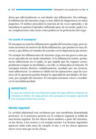 dican que adicionalmente se está dando una inflamación. Sin embargo,
la inflamación del intestino ciego es muy difícil de diagnosticar en niños
pequeños. El médico procederá la mayoría de las veces operando, y de
inmediato se quitará el apéndice inflamado para, de ese modo, poder evi-
tar complicaciones más serias como podría ser la perforación del ciego.
Así ayuda el osteópata:
El osteópata no trata las inflamaciones agudas del intestino ciego, pero in-
tenta encontrar los motivos de dicha inflamación, que pueden ser muy di-
versos y que deben ser tratados de acuerdo con la importancia que tienen.
No siempre las inflamaciones de intestino ciego son tan graves como pa-
ra ser operadas de un modo inmediato. Si la inflamación remite, perma-
necen adherencias en el tejido, lo que impide que los órganos corres-
pondientes tengan su movilidad y, con ello, se obstaculiza su función. El
osteópata intenta disolver cuidadosamente, ayudado por sus técnicas,
estas adherencias. Lo mismo es válido tras las operaciones: aquí las cica-
trices de la operación pueden limitar la capacidad de movilidad y de fun-
ción, por ejemplo del intestino. El osteópata intentará volver a restable-
cer la movilidad perdida.
IMPORTANTE
En casos de síntomas de una inflamación aguda del ciego, debemos dirigirnos de
inmediato al médico. Por regla general, éste aconsejará el transporte urgente del
niño al hospital infantil más cercano.
Hernia inguinal
La cavidad abdominal está recubierta por una membrana denominada
peritoneo. Si el peritoneo penetra en el conducto inguinal se habla de
una hernia inguinal. En los chicos afecta también a parte del intestino,
en las chicas, a los ovarios y a la trompa uterina. Las hernias inguinales
aparecen sobre todo antes de cumplir el año, y en los chicos aparecen
nueve veces más que en las chicas.
102 Osteopatía: una ayuda para su hijo
01 Osteopatía pp. 001-169 26/5/03 11:12 Página 102
 