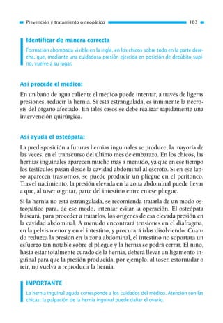 Identificar de manera correcta
Formación abombada visible en la ingle, en los chicos sobre todo en la parte dere-
cha, que, mediante una cuidadosa presión ejercida en posición de decúbito supi-
no, vuelve a su lugar.
Así procede el médico:
En un baño de agua caliente el médico puede intentar, a través de ligeras
presiones, reducir la hernia. Si está estrangulada, es inminente la necro-
sis del órgano afectado. En tales casos se debe realizar rápidamente una
intervención quirúrgica.
Así ayuda el osteópata:
La predisposición a futuras hernias inguinales se produce, la mayoría de
las veces, en el transcurso del último mes de embarazo. En los chicos, las
hernias inguinales aparecen mucho más a menudo, ya que en ese tiempo
los testículos pasan desde la cavidad abdominal al escroto. Si en ese lap-
so aparecen trastornos, se puede producir un pliegue en el peritoneo.
Tras el nacimiento, la presión elevada en la zona abdominal puede llevar
a que, al toser o gritar, parte del intestino entre en ese pliegue.
Si la hernia no está estrangulada, se recomienda tratarla de un modo os-
teopático para, de ese modo, intentar evitar la operación. El osteópata
buscará, para proceder a tratarlos, los orígenes de esa elevada presión en
la cavidad abdominal. A menudo encontrará tensiones en el diafragma,
en la pelvis menor y en el intestino, y procurará irlas disolviendo. Cuan-
do reduzca la presión en la zona abdominal, el intestino no soportará un
esfuerzo tan notable sobre el pliegue y la hernia se podrá cerrar. El niño,
hasta estar totalmente curado de la hernia, deberá llevar un ligamento in-
guinal para que la presión producida, por ejemplo, al toser, estornudar o
reír, no vuelva a reproducir la hernia.
IMPORTANTE
La hernia inguinal aguda corresponde a los cuidados del médico. Atención con las
chicas: la palpación de la hernia inguinal puede dañar el ovario.
Prevención y tratamiento osteopático 103
01 Osteopatía pp. 001-169 26/5/03 11:12 Página 103
 