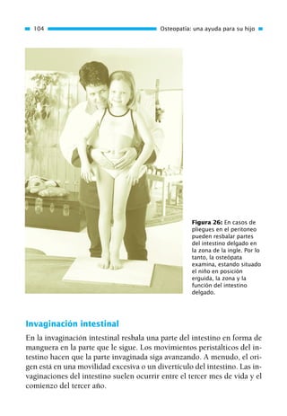 Invaginación intestinal
En la invaginación intestinal resbala una parte del intestino en forma de
manguera en la parte que le sigue. Los movimientos peristálticos del in-
testino hacen que la parte invaginada siga avanzando. A menudo, el ori-
gen está en una movilidad excesiva o un divertículo del intestino. Las in-
vaginaciones del intestino suelen ocurrir entre el tercer mes de vida y el
comienzo del tercer año.
104 Osteopatía: una ayuda para su hijo
Figura 26: En casos de
pliegues en el peritoneo
pueden resbalar partes
del intestino delgado en
la zona de la ingle. Por lo
tanto, la osteópata
examina, estando situado
el niño en posición
erguida, la zona y la
función del intestino
delgado.
01 Osteopatía pp. 001-169 26/5/03 11:12 Página 104
 