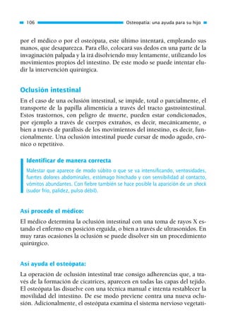 por el médico o por el osteópata, este último intentará, empleando sus
manos, que desaparezca. Para ello, colocará sus dedos en una parte de la
invaginación palpada y la irá disolviendo muy lentamente, utilizando los
movimientos propios del intestino. De este modo se puede intentar elu-
dir la intervención quirúrgica.
Oclusión intestinal
En el caso de una oclusión intestinal, se impide, total o parcialmente, el
transporte de la papilla alimenticia a través del tracto gastrointestinal.
Estos trastornos, con peligro de muerte, pueden estar condicionados,
por ejemplo a través de cuerpos extraños, es decir, mecánicamente, o
bien a través de parálisis de los movimientos del intestino, es decir, fun-
cionalmente. Una oclusión intestinal puede cursar de modo agudo, cró-
nico o repetitivo.
Identificar de manera correcta
Malestar que aparece de modo súbito o que se va intensificando, ventosidades,
fuertes dolores abdominales, estómago hinchado y con sensibilidad al contacto,
vómitos abundantes. Con fiebre también se hace posible la aparición de un shock
(sudor frío, palidez, pulso débil).
Así procede el médico:
El médico determina la oclusión intestinal con una toma de rayos X es-
tando el enfermo en posición erguida, o bien a través de ultrasonidos. En
muy raras ocasiones la oclusión se puede disolver sin un procedimiento
quirúrgico.
Así ayuda el osteópata:
La operación de oclusión intestinal trae consigo adherencias que, a tra-
vés de la formación de cicatrices, aparecen en todas las capas del tejido.
El osteópata las disuelve con una técnica manual e intenta restablecer la
movilidad del intestino. De ese modo previene contra una nueva oclu-
sión. Adicionalmente, el osteópata examina el sistema nervioso vegetati-
106 Osteopatía: una ayuda para su hijo
01 Osteopatía pp. 001-169 26/5/03 11:12 Página 106
 