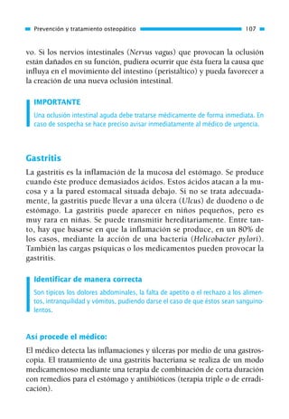 vo. Si los nervios intestinales (Nervus vagus) que provocan la oclusión
están dañados en su función, pudiera ocurrir que ésta fuera la causa que
influya en el movimiento del intestino (peristáltico) y pueda favorecer a
la creación de una nueva oclusión intestinal.
IMPORTANTE
Una oclusión intestinal aguda debe tratarse médicamente de forma inmediata. En
caso de sospecha se hace preciso avisar inmediatamente al médico de urgencia.
Gastritis
La gastritis es la inflamación de la mucosa del estómago. Se produce
cuando éste produce demasiados ácidos. Estos ácidos atacan a la mu-
cosa y a la pared estomacal situada debajo. Si no se trata adecuada-
mente, la gastritis puede llevar a una úlcera (Ulcus) de duodeno o de
estómago. La gastritis puede aparecer en niños pequeños, pero es
muy rara en niñas. Se puede transmitir hereditariamente. Entre tan-
to, hay que basarse en que la inflamación se produce, en un 80% de
los casos, mediante la acción de una bacteria (Helicobacter pylori).
También las cargas psíquicas o los medicamentos pueden provocar la
gastritis.
Identificar de manera correcta
Son típicos los dolores abdominales, la falta de apetito o el rechazo a los alimen-
tos, intranquilidad y vómitos, pudiendo darse el caso de que éstos sean sanguino-
lentos.
Así procede el médico:
El médico detecta las inflamaciones y úlceras por medio de una gastros-
copia. El tratamiento de una gastritis bacteriana se realiza de un modo
medicamentoso mediante una terapia de combinación de corta duración
con remedios para el estómago y antibióticos (terapia triple o de erradi-
cación).
Prevención y tratamiento osteopático 107
01 Osteopatía pp. 001-169 26/5/03 11:12 Página 107
 