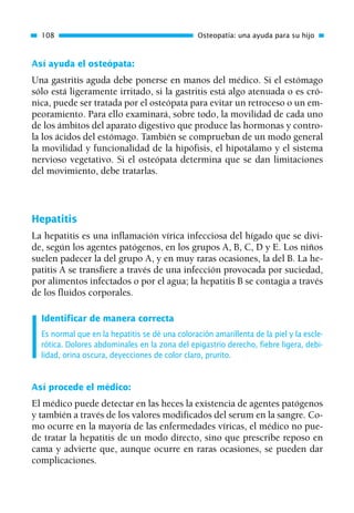 Así ayuda el osteópata:
Una gastritis aguda debe ponerse en manos del médico. Si el estómago
sólo está ligeramente irritado, si la gastritis está algo atenuada o es cró-
nica, puede ser tratada por el osteópata para evitar un retroceso o un em-
peoramiento. Para ello examinará, sobre todo, la movilidad de cada uno
de los ámbitos del aparato digestivo que produce las hormonas y contro-
la los ácidos del estómago. También se comprueban de un modo general
la movilidad y funcionalidad de la hipófisis, el hipotálamo y el sistema
nervioso vegetativo. Si el osteópata determina que se dan limitaciones
del movimiento, debe tratarlas.
Hepatitis
La hepatitis es una inflamación vírica infecciosa del hígado que se divi-
de, según los agentes patógenos, en los grupos A, B, C, D y E. Los niños
suelen padecer la del grupo A, y en muy raras ocasiones, la del B. La he-
patitis A se transfiere a través de una infección provocada por suciedad,
por alimentos infectados o por el agua; la hepatitis B se contagia a través
de los fluidos corporales.
Identificar de manera correcta
Es normal que en la hepatitis se dé una coloración amarillenta de la piel y la escle-
rótica. Dolores abdominales en la zona del epigastrio derecho, fiebre ligera, debi-
lidad, orina oscura, deyecciones de color claro, prurito.
Así procede el médico:
El médico puede detectar en las heces la existencia de agentes patógenos
y también a través de los valores modificados del serum en la sangre. Co-
mo ocurre en la mayoría de las enfermedades víricas, el médico no pue-
de tratar la hepatitis de un modo directo, sino que prescribe reposo en
cama y advierte que, aunque ocurre en raras ocasiones, se pueden dar
complicaciones.
108 Osteopatía: una ayuda para su hijo
01 Osteopatía pp. 001-169 26/5/03 11:12 Página 108
 