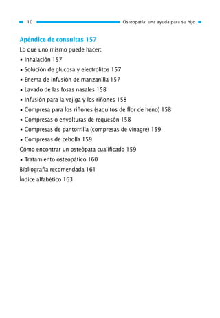 Apéndice de consultas 157
Lo que uno mismo puede hacer:
• Inhalación 157
• Solución de glucosa y electrolitos 157
• Enema de infusión de manzanilla 157
• Lavado de las fosas nasales 158
• Infusión para la vejiga y los riñones 158
• Compresa para los riñones (saquitos de flor de heno) 158
• Compresas o envolturas de requesón 158
• Compresas de pantorrilla (compresas de vinagre) 159
• Compresas de cebolla 159
Cómo encontrar un osteópata cualificado 159
• Tratamiento osteopático 160
Bibliografía recomendada 161
Índice alfabético 163
10 Osteopatía: una ayuda para su hijo
01 Osteopatía pp. 001-169 26/5/03 11:12 Página 10
 