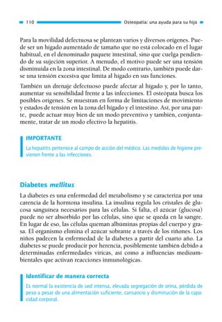 Para la movilidad defectuosa se plantean varios y diversos orígenes. Pue-
de ser un hígado aumentado de tamaño que no está colocado en el lugar
habitual, en el denominado paquete intestinal, sino que cuelga pendien-
do de su sujeción superior. A menudo, el motivo puede ser una tensión
disminuida en la zona intestinal. De modo contrario, también puede dar-
se una tensión excesiva que limita al hígado en sus funciones.
También un drenaje defectuoso puede afectar al hígado y, por lo tanto,
aumentar su sensibilidad frente a las infecciones. El osteópata busca los
posibles orígenes. Se muestran en forma de limitaciones de movimiento
y estados de tensión en la zona del hígado y el intestino. Así, por una par-
te, puede actuar muy bien de un modo preventivo y también, conjunta-
mente, tratar de un modo efectivo la hepatitis.
IMPORTANTE
La hepatitis pertenece al campo de acción del médico. Las medidas de higiene pre-
vienen frente a las infecciones.
Diabetes mellitus
La diabetes es una enfermedad del metabolismo y se caracteriza por una
carencia de la hormona insulina. La insulina regula los cristales de glu-
cosa sanguínea necesarios para las células. Si falta, el azúcar (glucosa)
puede no ser absorbido por las células, sino que se queda en la sangre.
En lugar de eso, las células queman albúminas propias del cuerpo y gra-
sa. El organismo elimina el azúcar sobrante a través de los riñones. Los
niños padecen la enfermedad de la diabetes a partir del cuarto año. La
diabetes se puede producir por herencia, posiblemente también debido a
determinadas enfermedades víricas, así como a influencias medioam-
bientales que activan reacciones inmunológicas.
Identificar de manera correcta
Es normal la existencia de sed intensa, elevada segregación de orina, pérdida de
peso a pesar de una alimentación suficiente, cansancio y disminución de la capa-
cidad corporal.
110 Osteopatía: una ayuda para su hijo
01 Osteopatía pp. 001-169 26/5/03 11:12 Página 110
 
