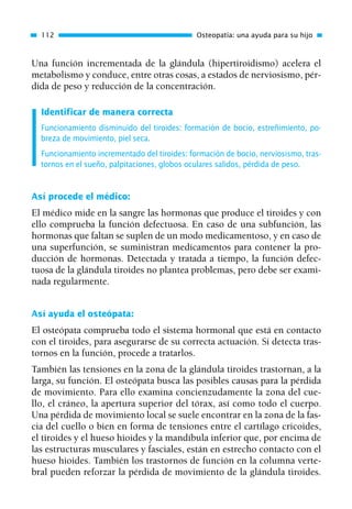 Una función incrementada de la glándula (hipertiroidismo) acelera el
metabolismo y conduce, entre otras cosas, a estados de nerviosismo, pér-
dida de peso y reducción de la concentración.
Identificar de manera correcta
Funcionamiento disminuido del tiroides: formación de bocio, estreñimiento, po-
breza de movimiento, piel seca.
Funcionamiento incrementado del tiroides: formación de bocio, nerviosismo, tras-
tornos en el sueño, palpitaciones, globos oculares salidos, pérdida de peso.
Así procede el médico:
El médico mide en la sangre las hormonas que produce el tiroides y con
ello comprueba la función defectuosa. En caso de una subfunción, las
hormonas que faltan se suplen de un modo medicamentoso, y en caso de
una superfunción, se suministran medicamentos para contener la pro-
ducción de hormonas. Detectada y tratada a tiempo, la función defec-
tuosa de la glándula tiroides no plantea problemas, pero debe ser exami-
nada regularmente.
Así ayuda el osteópata:
El osteópata comprueba todo el sistema hormonal que está en contacto
con el tiroides, para asegurarse de su correcta actuación. Si detecta tras-
tornos en la función, procede a tratarlos.
También las tensiones en la zona de la glándula tiroides trastornan, a la
larga, su función. El osteópata busca las posibles causas para la pérdida
de movimiento. Para ello examina concienzudamente la zona del cue-
llo, el cráneo, la apertura superior del tórax, así como todo el cuerpo.
Una pérdida de movimiento local se suele encontrar en la zona de la fas-
cia del cuello o bien en forma de tensiones entre el cartílago cricoides,
el tiroides y el hueso hioides y la mandíbula inferior que, por encima de
las estructuras musculares y fasciales, están en estrecho contacto con el
hueso hioides. También los trastornos de función en la columna verte-
bral pueden reforzar la pérdida de movimiento de la glándula tiroides.
112 Osteopatía: una ayuda para su hijo
01 Osteopatía pp. 001-169 26/5/03 11:12 Página 112
 
