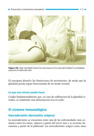 El osteópata disuelve las limitaciones de movimiento, de modo que la
glándula pueda seguir funcionando de un modo normal.
Lo que uno mismo puede hacer
Cuidar fundamentalmente que, en caso de subfunción de la glándula ti-
roides, se suministre una alimentación rica en yodo.
El sistema inmunológico
Neurodermitis (dermatitis atópica)
La neurodermitis se encuentra entre una de las enfermedades más co-
munes entre los niños. Aparece a partir del tercer mes y se acentúa cla-
ramente a partir de la pubertad. Las neurodermitis surgen como unas
Prevención y tratamiento osteopático 113
Figura 29: ¿Qué movilidad tienen las estructuras en la zona del tiroides? La osteópata
examina el cuello del niño.
01 Osteopatía pp. 001-169 26/5/03 11:12 Página 113
 