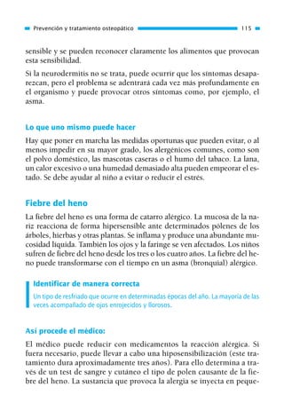 sensible y se pueden reconocer claramente los alimentos que provocan
esta sensibilidad.
Si la neurodermitis no se trata, puede ocurrir que los síntomas desapa-
rezcan, pero el problema se adentrará cada vez más profundamente en
el organismo y puede provocar otros síntomas como, por ejemplo, el
asma.
Lo que uno mismo puede hacer
Hay que poner en marcha las medidas oportunas que pueden evitar, o al
menos impedir en su mayor grado, los alergénicos comunes, como son
el polvo doméstico, las mascotas caseras o el humo del tabaco. La lana,
un calor excesivo o una humedad demasiado alta pueden empeorar el es-
tado. Se debe ayudar al niño a evitar o reducir el estrés.
Fiebre del heno
La fiebre del heno es una forma de catarro alérgico. La mucosa de la na-
riz reacciona de forma hipersensible ante determinados pólenes de los
árboles, hierbas y otras plantas. Se inflama y produce una abundante mu-
cosidad líquida. También los ojos y la faringe se ven afectados. Los niños
sufren de fiebre del heno desde los tres o los cuatro años. La fiebre del he-
no puede transformarse con el tiempo en un asma (bronquial) alérgico.
Identificar de manera correcta
Un tipo de resfriado que ocurre en determinadas épocas del año. La mayoría de las
veces acompañado de ojos enrojecidos y llorosos.
Así procede el médico:
El médico puede reducir con medicamentos la reacción alérgica. Si
fuera necesario, puede llevar a cabo una hiposensibilización (este tra-
tamiento dura aproximadamente tres años). Para ello determina a tra-
vés de un test de sangre y cutáneo el tipo de polen causante de la fie-
bre del heno. La sustancia que provoca la alergia se inyecta en peque-
Prevención y tratamiento osteopático 115
01 Osteopatía pp. 001-169 26/5/03 11:12 Página 115
 