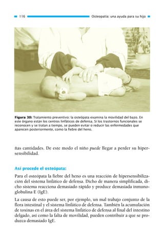 ñas cantidades. De este modo el niño puede llegar a perder su hiper-
sensibilidad.
Así procede el osteópata:
Para el osteópata la fiebre del heno es una reacción de hipersensibiliza-
ción del sistema linfático de defensa. Dicho de manera simplificada, di-
cho sistema reacciona demasiado rápido y produce demasiada inmuno-
globulina E (IgE).
La causa de esto puede ser, por ejemplo, un mal trabajo conjunto de la
flora intestinal y el sistema linfático de defensa. También la acumulación
de toxinas en el área del sistema linfático de defensa al final del intestino
delgado, así como la falta de movilidad, pueden contribuir a que se pro-
duzca demasiado IgE.
116 Osteopatía: una ayuda para su hijo
Figura 30: Tratamiento preventivo: la osteópata examina la movilidad del bazo. En
este órgano están los centros linfáticos de defensa. Si los trastornos funcionales se
reconocen y se tratan a tiempo, se pueden evitar o reducir las enfermedades que
aparecen posteriormente, como la fiebre del heno.
01 Osteopatía pp. 001-169 26/5/03 11:12 Página 116
 