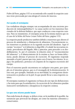 Fiebre del heno, página 115) se recomienda sólo cuando la erupción cutá-
nea viene provocada por una alergia al veneno de insectos.
Así ayuda el osteópata:
Las verdaderas alergias siempre van acompañadas de una creciente pro-
ducción de inmunoglobulina E. La causa suelen ser los trastornos fun-
cionales de la defensa linfática, que aquí conducen a una erupción cutá-
nea. Para su tratamiento, el osteópata actúa de la misma manera que en
el caso de la fiebre del heno (véase Fiebre del heno, página 115).
La erupción puede producirse también debido a trastornos que alteren el
proceso de asimilación y eliminación de alimentos. Frecuentemente es-
tos trastornos se producen en la segunda sección del duodeno. Aquí el
cuerpo “reconoce” si el alimento es digerible y le añade las necesarias en-
zimas, procedentes del hígado, bilis y páncreas, para proceder a su des-
doblamiento. Si, por el contrario, la relación entre el “reconocimiento
del alimento” y el abastecimiento de la enzima se hace en forma defec-
tuosa, puede alterase el proceso de excreción. El organismo responde
atacando a la piel, puesto que ésta, junto con el tracto, los riñones, la ve-
jiga y los pulmones, pertenece al conjunto de los órganos excretores del
cuerpo.
Pero el trastorno puede encontrarse en cualquier otra parte, por ejem-
plo en el intestino grueso, que es el encargado de la desintoxicación. Si
éste está, por ejemplo, limitado en su movilidad, la consiguiente desin-
toxicación se produce en la piel, lo que puede llevar a una erupción cu-
tánea.
El osteópata examina el organismo en busca de este tipo de disfunciones
y las trata para que la asimilación y la excreción de los alimentos puedan
transcurrir normalmente y desaparezca la erupción cutánea.
Lo que uno mismo puede hacer
Para toda forma de alergia: se deben evitar, en la medida de lo posible, las
sustancias que provocan las alergias, así como las materias colorantes y
conservantes.
118 Osteopatía: una ayuda para su hijo
01 Osteopatía pp. 001-169 26/5/03 11:12 Página 118
 