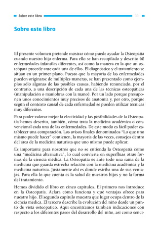 Sobre este libro
El presente volumen pretende mostrar cómo puede ayudar la Osteopatía
cuando nuestro hijo enferma. Para ello se han recopilado y descrito 60
enfermedades infantiles diferentes, así como la manera en la que un os-
teópata procede ante cada una de ellas. El diagnóstico y el tratamiento se
sitúan en un primer plano. Puesto que la mayoría de las enfermedades
pueden originarse de múltiples maneras, se han presentado como ejem-
plos sólo algunas de las posibles causas, habiendo renunciado, por el
contrario, a una descripción de cada una de las técnicas osteopáticas
(manipulación o maniobras con la mano). Por un lado porque presupo-
nen unos conocimientos muy precisos de anatomía y, por otro, porque
según el contexto causal de cada enfermedad se pueden utilizar técnicas
muy diferentes.
Para poder valorar mejor la efectividad y las posibilidades de la Osteopa-
tía hemos descrito, también, cómo trata la medicina académica o con-
vencional cada una de las enfermedades. De este modo es fácil poder es-
tablecer una comparación. Los avisos finales denominados “Lo que uno
mismo puede hacer” contienen, la mayoría de las veces, consejos dentro
del área de la medicina naturista que uno mismo puede aplicar.
Es importante para nosotros que no se entienda la Osteopatía como
una “medicina alternativa”, lo cual convierte en superfluas otras for-
mas de la ciencia médica. La Osteopatía es ante todo una rama de la
medicina que guarda estrecha relación con la medicina académica y la
medicina naturista. Justamente ahí es donde estriba una de sus venta-
jas. Para ella lo que cuenta es la salud de nuestros hijos y no la forma
del tratamiento.
Hemos dividido el libro en cinco capítulos. El primero nos introduce
en la Osteopatía. Aclara cómo funciona y qué ventajas ofrece para
nuestro hijo. El segundo capítulo muestra qué lugar ocupa dentro de la
ciencia médica. El tercero describe la evolución del niño desde un pun-
to de vista osteopático. Aquí encontramos también indicaciones con
respecto a los diferentes pasos del desarrollo del niño, así como senci-
Sobre este libro 11
01 Osteopatía pp. 001-169 26/5/03 11:12 Página 11
 