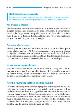 Identificar de manera correcta
Aparecen erupciones cutáneas, tos, resfriado y dolor abdominal, así como flato y
descomposición. Las reacciones pueden producirse en minutos, horas o días.
Así procede el médico:
El médico intenta determinar claramente los alimentos que provocan la
alergia a través de una encuesta y un test de provocación. La mayoría de
las veces la alergia se evita sin problemas con una dieta adecuada. Des-
pués de una dieta de uno a dos años, el niño suele volver a tolerar los ali-
mentos que antes le provocaban la alergia.
Así ayuda el osteópata:
El osteópata actúa aquí del mismo modo que en el caso de la erupción
cutánea (véase página 117). Busca los trastornos funcionales que alteran
la digestión y la excreción, y que conducen a una intolerancia de los ali-
mentos; también examina el sistema linfático de defensa para determinar
si la intolerancia alimentaria está condicionada por una alergia.
Lo que uno mismo puede hacer
Hay que observar la composición de los alimentos. Los que se suminis-
tren por primera vez deben ser administrados de forma aislada; después
de suministrarlos, hay que esperar unos tres días antes de utilizar otros
distintos. Evitar materias colorantes y conservantes.
Artritis reumática (artritis crónica juvenil)
La artritis crónica juvenil abarca un grupo de enfermedades en las arti-
culaciones que muestran cuadros clínicos independientes y que se desa-
rrollan de manera diferente. Así, pueden estar afectados los órganos in-
ternos y puede aparecer fiebre. Las inflamaciones en las articulaciones
conducen a alteraciones estructurales. Relacionadas con los dolores se
pueden originar posturas defectuosas y posteriores deformidades. Posi-
blemente, la artritis reumática se origina a través de infecciones, estrés o
debido a una deficiencia del sistema inmunológico.
120 Osteopatía: una ayuda para su hijo
01 Osteopatía pp. 001-169 26/5/03 11:12 Página 120
 