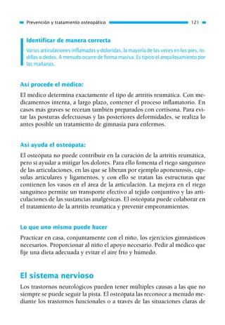 Identificar de manera correcta
Varias articulaciones inflamadas y doloridas, la mayoría de las veces en los pies, ro-
dillas o dedos. A menudo ocurre de forma masiva. Es típico el anquilosamiento por
las mañanas.
Así procede el médico:
El médico determina exactamente el tipo de artritis reumática. Con me-
dicamentos intenta, a largo plazo, contener el proceso inflamatorio. En
casos más graves se recetan también preparados con cortisona. Para evi-
tar las posturas defectuosas y las posteriores deformidades, se realiza lo
antes posible un tratamiento de gimnasia para enfermos.
Así ayuda el osteópata:
El osteópata no puede contribuir en la curación de la artritis reumática,
pero sí ayudar a mitigar los dolores. Para ello fomenta el riego sanguíneo
de las articulaciones, en las que se liberan por ejemplo aponeurosis, cáp-
sulas articulares y ligamentos, y con ello se tratan las estructuras que
contienen los vasos en el área de la articulación. La mejora en el riego
sanguíneo permite un transporte efectivo al tejido conjuntivo y las arti-
culaciones de las sustancias analgésicas. El osteópata puede colaborar en
el tratamiento de la artritis reumática y prevenir empeoramientos.
Lo que uno mismo puede hacer
Practicar en casa, conjuntamente con el niño, los ejercicios gimnásticos
necesarios. Proporcionar al niño el apoyo necesario. Pedir al médico que
fije una dieta adecuada y evitar el aire frío y húmedo.
El sistema nervioso
Los trastornos neurológicos pueden tener múltiples causas a las que no
siempre se puede seguir la pista. El osteópata las reconoce a menudo me-
diante los trastornos funcionales o a través de las situaciones claras de
Prevención y tratamiento osteopático 121
01 Osteopatía pp. 001-169 26/5/03 11:12 Página 121
 