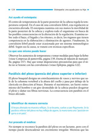 Así ayuda el osteópata:
El centro de temperaturas de la parte posterior de la cabeza regula la tem-
peratura corporal. En el caso de una convulsión febril, esta regulación se
encuentra alterada. El osteópata examina con sus manos la movilidad de
la parte posterior de la cabeza y explora todo el organismo en busca de
las posibles consecuencias en la alteración de la regulación. Examina so-
bre todo el bazo, el hígado y los riñones, es decir, los órganos que tienen
competencia en la elaboración y eliminación de agentes. Finalmente, la
convulsión febril puede estar ocasionada por un sistema inmunológico
débil. Según sea la causa, se tratará con técnicas específicas.
Lo que uno mismo puede hacer
Observar los aumentos de temperatura y tomar medidas para bajar la fiebre
(véase Compresas de pantorrilla, página 159, Enema de infusión de manzani-
lla, página 157). Hay que tomar disposiciones precautorias para que el ni-
ño no se lesione con las convulsiones (véase Epilepsia, página 122).
Parálisis del plexo (paresia del plexo superior e inferior)
El plexo braquial designa un entrelazamiento de vasos y nervios que sa-
le de la columna vertebral a la altura del cuello y pasa por debajo de la
clavícula en dirección al brazo. Durante el nacimiento, un fuerte estira-
miento del hombro o un giro desmedido de la cabeza pueden desgarrar
el plexo y dañar sus fibras nerviosas. La consecuencia son parálisis en el
brazo afectado.
Identificar de manera correcta
El brazo afectado no muestra reflejos. Si se levanta, vuelve a caer flojamente. En la
parálisis inferior del plexo no hay reflejo de agarre, la mano toma una “posición en
garra o en pata”.
Así procede el médico:
No siempre se reconoce la parálisis del plexo en un lactante, pero con el
tiempo puede desencadenar un crecimiento irregular. Mientras que las
124 Osteopatía: una ayuda para su hijo
01 Osteopatía pp. 001-169 26/5/03 11:12 Página 124
 