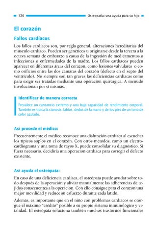 El corazón
Fallos cardíacos
Los fallos cardíacos son, por regla general, alteraciones hereditarias del
músculo cardíaco. Pueden ser genéticos u originarse desde la tercera a la
octava semana de embarazo a causa de la ingestión de medicamentos o
infecciones o enfermedades de la madre. Los fallos cardíacos pueden
aparecer en diferentes áreas del corazón, como lesiones valvulares o co-
mo orificios entre las dos cámaras del corazón (defecto en el septo del
ventrículo). No siempre son tan graves las deficiencias cardíacas como
para exigir ser tratadas mediante una operación quirúrgica. A menudo
involucionan por sí mismas.
Identificar de manera correcta
Prevalece un cansancio extremo y una baja capacidad de rendimiento corporal.
También es típica la cianosis: labios, dedos de la mano y de los pies de un tono de
color azulado.
Así procede el médico:
Frecuentemente el médico reconoce una disfunción cardíaca al escuchar
los típicos soplos en el corazón. Con otros métodos, como un electro-
cardiograma y una toma de rayos X, puede consolidar su diagnóstico. Si
fuera necesario, decidiría una operación cardíaca para corregir el defecto
existente.
Así ayuda el osteópata:
En caso de una deficiencia cardíaca, el osteópata puede ayudar sobre to-
do después de la operación y aliviar manualmente las adherencias de te-
jidos consecuentes a la operación. Con ello consigue para el corazón una
mejor movilidad y reduce su esfuerzo durante cada latido.
Además, es importante que en el niño con problemas cardíacos se otor-
gue el máximo “crédito” posible a su propio sistema inmunológico y vi-
talidad. El osteópata soluciona también muchos trastornos funcionales
126 Osteopatía: una ayuda para su hijo
01 Osteopatía pp. 001-169 26/5/03 11:12 Página 126
 